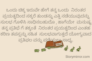 ಒಂದು ಚಿಕ್ಕ ಇರುವೇ ಹೇಗೆ ತನ್ನ ಒಂದು  ನಿರಂತರ ಪ್ರಯತ್ನದಿಂದ ಸಕ್ಕರೆ ತುಂಡನ್ನು ಎತ್ತಿ ನಡೆಯುವುದನ್ನು ಸುಲಭ ಗೊಳಿಸಿ ಸಾಧಿಸಬಹುದೊ , ಹಾಗೆಯೇ  ಮನುಷ್ಯ ತನ್ನ ಪ್ರತಿಭೆ ಗೆ ತಕ್ಕಂತೆ  ನಿರಂತರ ಪ್ರಯತ್ನದಿಂದ ಎಂತಹ ಕಠಿಣ ತಪಸ್ಸನ್ನು ಸಹಿತ  ಸುಲಭವಾಗುತ್ತದೆ ಯೋಗ್ಯವಾದ ಪ್ರತಿಫಲ ವನ್ನು ಪಡೆಯಲು ಸಾಧ್ಯ.