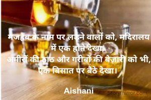 मजहब के नाम पर लड़ने वालों को, मदिरालय में एक होते देखा, 
अमीरों की ठाठ और गरीबों की बेज़ारी को भी, एक बिसात पर बैठे देखा। 

Aishani