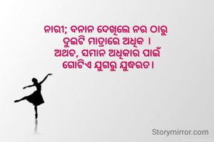ନାରୀ; ବନାନ ଦେଖିଲେ ନର ଠାରୁ 
ଦୁଇଟି ମାତ୍ରାରେ ଅଧିକ ।
ଅଥଚ, ସମାନ ଅଧିକାର ପାଇଁ
 ଗୋଟିଏ ଯୁଗରୁ ଯୁଦ୍ଧରତ।
