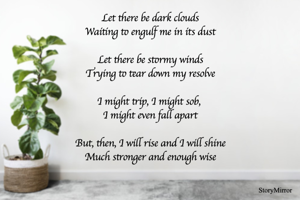Let there be dark clouds
Waiting to engulf me in its dust

Let there be stormy winds
Trying to tear down my resolve

I might trip, I might sob, 
I might even fall apart

But, then, I will rise and I will shine
Much stronger and enough wise

