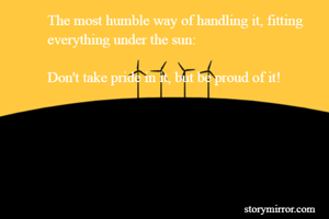 The most humble way of handling it, fitting everything under the sun:

Don't take pride in it, but be proud of it!