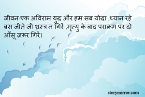 जीवन एक अविराम युद्ध और हम सब योद्धा ,ध्यान रहे बस जीते जी शस्त्र न गिरें ,मृत्यु के बाद पराक्रम पर दो आँसू ज़रूर गिरें। 