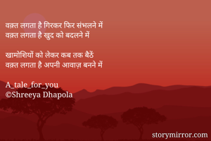 वक़्त लगता है गिरकर फिर संभलने में
वक़्त लगता है खुद को बदलने में

खामोशियों को लेकर कब तक बैठें
वक़्त लगता है अपनी आवाज़ बनने में

A_tale_for_you
©Shreeya Dhapola