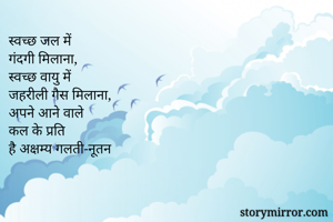 स्वच्छ जल में
गंदगी मिलाना, 
स्वच्छ वायु में 
जहरीली गैस मिलाना, 
अपने आने वाले
कल के प्रति 
है अक्षम्य गलती-नूतन 
