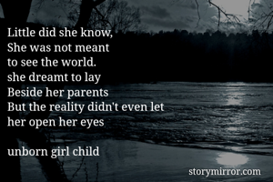 Little did she know,
She was not meant
to see the world.
she dreamt to lay
Beside her parents
But the reality didn't even let
her open her eyes

unborn girl child 