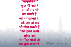 सपनों की उड़ान 
वही भर सकते हैं, 
जो अपने डर को 
पीछे छोड़ देते हैं।
जिस जिस पर 
ये जग हंसा हैं,
उसी ने तो 
इतिहास रचा है।
"नामुमकिन "
कुछ भी नही है
 हम वो सब भी
कर सकते हैं 
जो हम सोचते हैं, 
और हम वो सब
भी सोच सकते हैं 
जिसे हमने कभी 
सोचा नहीं
इसलिए सोचो तो
सब कुछ संभव है।