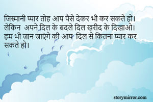 जिस्मानी प्यार तोह आप पैसे देकर भी कर सकते हो। 
लेकिन  अपने दिल के बदले दिल खरीद के दिखाओ। 
हम भी जान जाएंगे की आप  दिल से कितना प्यार कर सकते हो। 