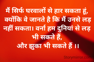 मैं सिर्फ घरवालों से हार सकता हूं,
 क्योंकि वे जानते है कि मैं उनसे लड़ नहीं सकता। वर्ना हम दुनियां से लड़ भी सकते हैं,
 और झुका भी सकते हैं ।।