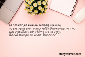 ପୁଣି ଥରେ ସମୟ ସହ ସାଲିସ କରି ବଢ଼ିଚାଲିବାକୁ ହେବ ଆଗକୁ,
ସ୍ୱପ୍ନ ଆଉ ଅସୁମାରୀ ଆଶାର କୁଟାକାଠୀ ସାଉଁଟି ଗଢିବାକୁ ହେବ ନୂଆ ଏକ ନୀଡ଼, 
ସୁନ୍ଦର ସ୍ୱପ୍ନର ସୌଦାଗର ସାଜି ଲଙ୍ଘିଯିବାକୁ ହେବ ପଥ ବହୁଦୂର, 
ହେଉପଛେ ସେ କଣ୍ଟକିତ ଅବା ଗୋଲାପୀ ଗୋଲାପର ଘର l