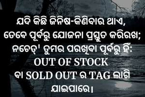 ଯଦି କିଛି ଜିନିଷ-କିଣିବାର ଥାଏ, 
ତେବେ ପୂର୍ବରୁ ଯୋଜନା ପ୍ରସ୍ତୁତ କରିରଖ;
ନଚେତ୍' ତୁମର ପରଖିବା ପୂର୍ବରୁ ହିଁ:
OUT OF STOCK 
ବା SOLD OUT ର TAG ଲାଗି ଯାଇପାରେ।