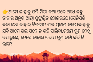 👉ଆମେ କାହାକୁ ଯଦି ମିଠା କଥା ପଦେ ଅଧେ କହୁ ତାହାର ଅନ୍ତର ଆତ୍ମା ପ୍ରଫୁଲ୍ଲିତ ହୋଇଉଠେ।ସେହିପରି କଡ଼ା କଥା ତାହାର ବିପରୀତ ଫଳ ପ୍ରକାଶ କରେ।କାହାକୁ ଯଦି ଆମେ ଭଲ ପଦେ ନ କହି ପାରିବା,ଉତ୍ତମ ଗୁଣ ଦେଖି ନପାରୁଛେ, ତେବେ ତାହାର ଖରାପ ଗୁଣ ଚର୍ଚ୍ଚା କରି କି ଲାଭ?                          