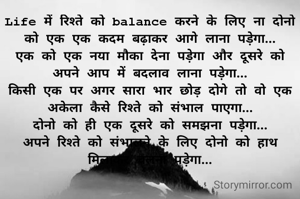 Life में रिश्ते को balance करने के लिए ना दोनो को एक एक कदम बढ़ाकर आगे लाना पड़ेगा...
एक को एक नया मौका देना पड़ेगा और दूसरे को अपने आप में बदलाव लाना पड़ेगा...
किसी एक पर अगर सारा भार छोड़ दोगे तो वो एक अकेला कैसे रिश्ते को संभाल पाएगा...
दोनो को ही एक दूसरे को समझना पड़ेगा...
अपने रिश्ते को संभालने के लिए दोनो को हाथ मिलाकर चलना पड़ेगा...
