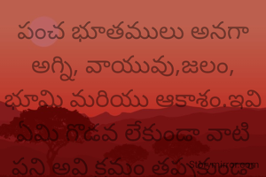 పంచ భూతములు అనగా అగ్ని, వాయువు,జలం, భూమి మరియు ఆకాశం.ఇవి ఏమి గొడవ లేకుండా వాటి పని అవి క్రమం తప్పకుండా చేస్తాయి మనిషి మాత్రమే తను తన పని గురించి గొప్పలు చెప్పుకుంటూ ఉంటాడు.