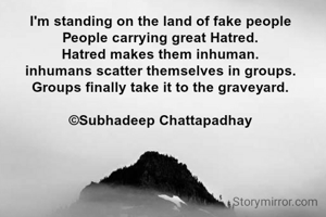 I'm standing on the land of fake people
People carrying great Hatred.
Hatred makes them inhuman.
inhumans scatter themselves in groups.
Groups finally take it to the graveyard.

©Subhadeep Chattapadhay

