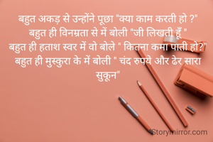 बहुत अकड़ से उन्होंने पूछा "क्या काम करती हो ?"
बहुत ही विनम्रता से में बोली "जी लिखती हूँ "
बहुत ही हताश स्वर में वो बोले " कितना कमा पाती हो?"
बहुत ही मुस्कुरा के में बोली " चंद रुपये और ढेर सारा सुकून"
