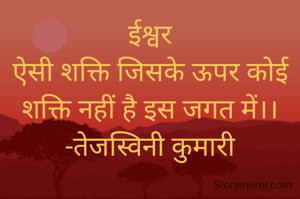 ईश्वर
ऐसी शक्ति जिसके ऊपर कोई शक्ति नहीं है इस जगत में।।
-तेजस्विनी कुमारी