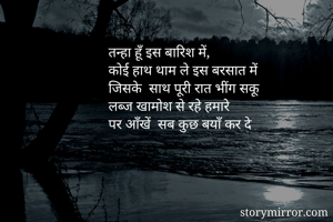 तन्हा हूँ इस बारिश में, 
कोई हाथ थाम ले इस बरसात में 
जिसके  साथ पूरी रात भींग सकू 
लब्ज खामोश से रहे हमारे
पर आँखें  सब कुछ बयाँ कर दे