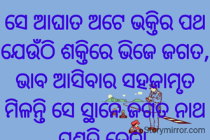 ସେ ଆଘାତ ଅଟେ ଭକ୍ତିର ପଥ
ଯେଉଁଠି ଶକ୍ତିରେ ଭିଜେ ଜଗତ,
ଭାବ ଆସିବାର ସହଜାମୃତ
ମିଳନ୍ତି ସେ ସ୍ଥାନେ ଜଗତ ନାଥ
ପ୍ରଣତି ଜେନା 