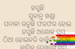 ହସୁଛି
     ସୁକାନ୍ତ ଖଣ୍ଡା
ପତାକା ଉଡୁଛି ଫରଫର ହୋଇ
       ହସୁଛି ଅଶୋକ ସ୍ତମ୍ଭ
ଠିଆ ହୋଇକରି କର୍ତ୍ତବ୍ଯ କରୁଛି 
       ଛାତିକୁ ଦେଖରେ ଖୁମ୍ବ
       ସଭିଙ୍କର ଆଜି ଦମ୍ଭ
ଗରବେ ଆନନ୍ଦ ନାଚ ଓ ଗୀତରେ
       ଭାରତୀୟ ଖୁସି ଭାବ।
             ***
ଶିକ୍ଷକ ଟାଙ୍ଗରତଳି ମଣତା ଘଟଗାଁ କେନ୍ଦୁଝର