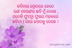 କବିତାର ସ୍ରୋତରେ କେତେ 
ରଙ୍ଗ ବେରଙ୍ଗର ଛବି ମୁଁ ଦେଖେ ,
ସତେକି ଫୁଟନ୍ତା ଫୁଲର ମହକରେ 
କବିତା ! ସାରା ଜଗତକୁ ଦେଖେ । 