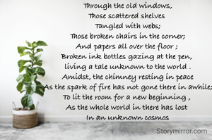 Through the old windows,
Those scattered shelves 
Tangled with webs;
Those broken chairs in the corner;
And papers all over the floor ; 
Broken ink bottles gazing at the pen, 
living a tale unknown to the world .
Amidst, the chimney resting in peace
As the spark of fire has not gone there in awhile;
To lit the room for a new beginning , 
As the whole world in there has lost 
In an unknown cosmos

