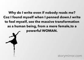 Why do I write even if nobody reads me? 
Coz I found myself when I penned down.I write to feel myself, see the massive transformation as a human being, from a mere female,to a powerful WOMAN.