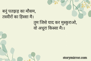 बनूं पतझड़ का मौसम,
तस्वीरों का हिस्सा मै।
                            तुम जिसे याद कर मुस्कुराओ,
                            वो अधूरा किस्सा मै।। 