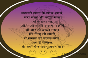बदलते साल के साथ मेरा प्यार भी बदल गया।  
जो कहता था, जीते जी कभी अलग न होंगे,
वो यार ही बदल गया। 
मेरे लिए तो मानो ये संसार ही उजड़ गया। 
अब है मलाल, के क्यों ये साल गुजर गया। 