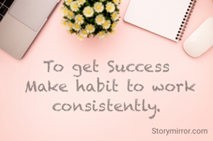To get Success
 Make habit to work consistently.
