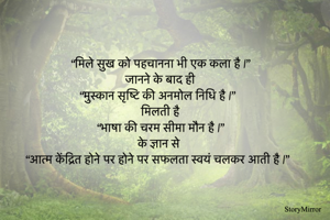 “मिले सुख को पहचानना भी एक कला है |”
             जानने के बाद ही
“मुस्कान सृष्टि की अनमोल निधि है |”
              मिलती है 
“भाषा की चरम सीमा मौन है |”
              के ज्ञान से 
“आत्म केंद्रित होने पर होने पर सफलता स्वयं चलकर आती है |”
