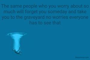 The same people who you worry about so much will forget you someday and take you to the graveyard no worries everyone has to see that