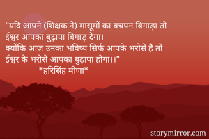 "यदि आपने (शिक्षक ने) मासूमों का बचपन बिगाड़ा तो
ईश्वर आपका बुढ़ापा बिगाड़ देगा।
क्योंकि आज उनका भविष्य सिर्फ आपके भरोसे है तो 
ईश्वर के भरोसे आपका बुढ़ापा होगा।।"
               *हरिसिंह मीणा*
 
              