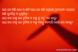 ଭୟ ରେ ଅଛି ଲାଭ ଓ କ୍ଷତି।ଭୟ ରେ ଅଛି ପ୍ରେରଣା,ପ୍ରତାରଣା। ଭୟରେ ଅଛି ସୁଚରିତ୍ର ଓ ଦୁଶ୍ଚରିତ୍ର।
ଭୟ କର ତାକୁ ଯେ ଦୁନିଆ ନ କହୁ ତୁ ଅଟୁ ଏକ ଭୀରୁ।
ଭୟ କର ତାକୁ ଯେ ଦୁନିଆ ନ କହୁ ନଜନ୍ମୁ ତୋପରି କେହି ତୋ କୋଳୁ।
