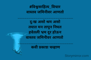 #विश्वसाहित्य_विचार 
वास्तव जमिनीवर आणतो 
_________________________
दुःख असो श्रम असो 
तयात मन तापून निघत 
हवेतली भ्रम दूर होऊन 
 वास्तव जमिनीवर आणतो   
_________________________
कवी प्रकाश चव्हाण