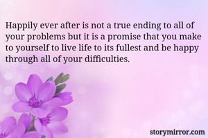 Happily ever after is not a true ending to all of your problems but it is a promise that you make to yourself to live life to its fullest and be happy through all of your difficulties. 