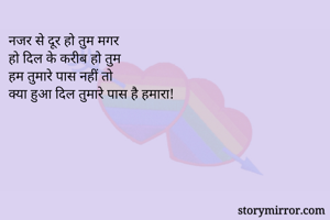 नजर से दूर हो तुम मगर 
हो दिल के करीब हो तुम 
हम तुमारे पास नहीं तो 
क्या हुआ दिल तुमारे पास है हमारा! 
