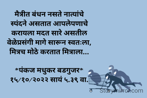 मैत्रीत बंधन नसते नात्यांचे
स्पंदने असतात आपलेपणाचे
करायला मदत सारे असतील
वेळेप्रसंगी मागे सारून स्वतःला,
मित्रच मोठे करतात मित्राला...

*पंकज मधुकर बडगुजर*
१५/१०/२०२२ सायं ५.३९ वा.