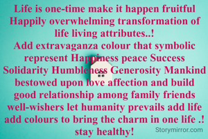 Life is one-time make it happen fruitful Happily overwhelming transformation of life living attributes..!
Add extravaganza colour that symbolic represent Happiness peace Success Solidarity Humbleness Generosity Mankind bestowed upon love affection and build good relationship among family friends well-wishers let humanity prevails add life add colours to bring the charm in one life .!
stay healthy!