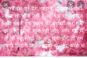 खुशी इस पूरे देश, जहान, दुनिया में ऐसी कौन सी चीज नहीं है जो एक खुश इंसान और हंसते हुए इंसान की बराबरी कर सकें इसलिए हमेशा खुश रहो और अगर गम में हो तो यह सोचो कि हम खुश होंगे तो हम हमारी जिंदगी कितने खुशी से और अच्छे से दोहराएंगे