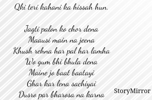 Qki teri kahani ka hissah hun. 

Jagti palon ko chor dena 
Maausi main na jeena 
Khush rehna har pal har lamha 
Wo gum bhi bhula dena 
Maine jo baat baatayi 
Ghar kar lena sachiyai 
Dusro par bharosa na karna 
Apno ko rushwa mat karna. 
Jo beeth gyi mere sath 
Ik sapna samjna 
Aage badhna