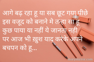 आगे बढ़ रहा हू या सब छूट गया पीछे 
इस वजूद को बनाने मे तन्हा सा हू 
कुछ पाया या नहीं ये जानता नही 
पर आज भी ख़ुश याद करके अपने बचपन को हू... 