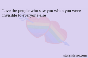 Love the people who saw you when you were invisible to everyone else