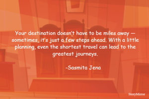Your destination doesn’t have to be miles away — sometimes, it’s just a few steps ahead. With a little planning, even the shortest travel can lead to the greatest journeys.
                                                                                                     -Sasmita Jena
                                                                                                             
