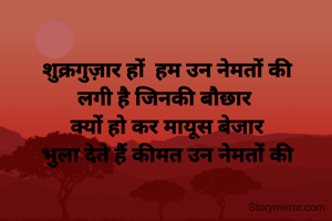 शुक्रगुज़ार हों  हम उन नेमतों की       लगी है जिनकी बौछार 
क्यों हो कर मायूस बेजार
भुला देते हैं कीमत उन नेमतों की

