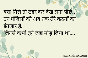वक्त मिले तो ठहर कर देख लेना पीछे..
उन मंजिलों को अब तक तेरे कदमों का इंतजार है..
जिनसे कभी तूने रुख मोड़ लिया था....
