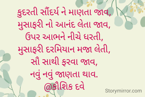 કુદરતી સૌંદર્ય ને માણતા જાવ,
મુસાફરી નો આનંદ લેતા જાવ,
ઉપર આભને નીચે ધરતી,
મુસાફરી દરમિયાન મજા લેતી,
સૌ સાથી ફરવા જાવ,
નવું નવું જાણતા થાવ.
@કૌશિક દવે