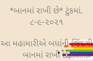 *બાનમાં રાખી છે* ટુંકમાં. ૮-૯-૨૦૨૧

આ મહામારીએ બધાંની જિંદગી બાનમાં રાખી છે,
ઓનલાઈન ભણતર થકી મોબાઈલમાં ગેમ રમતા બાળપણ ને બાનમાં રાખ્યું છે.
ભાવનાને માણસાઈ ભૂલીને રૂપિયાએ માણસને બાનમાં રાખ્યો છે,
દવા, ઇન્જેક્શન, ઓકિસજન નાં ડુપ્લીકેટ થકી ઓરીજીનલ દવાઓને બાનમાં રાખી છે...
*કોપી આરક્ષિત*‌ *©*
ભાવના ભટ્ટ અમદાવાદ...
➖〰️➖〰️➖〰️➖〰️➖