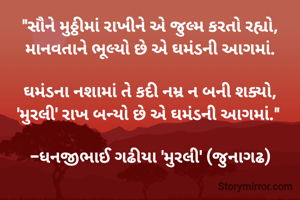 "સૌને મુઠ્ઠીમાં રાખીને એ જુલ્મ કરતો રહ્યો,
માનવતાને ભૂલ્યો છે એ ઘમંડની આગમાં.

ઘમંડના નશામાં તે કદી નમ્ર ન બની શક્યો,
'મુરલી' રાખ બન્યો છે એ ઘમંડની આગમાં." 

-ધનજીભાઈ ગઢીયા 'મુરલી' (જુનાગઢ)