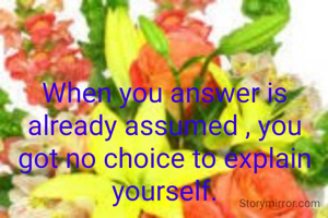 When you answer is already assumed , you got no choice to explain yourself.