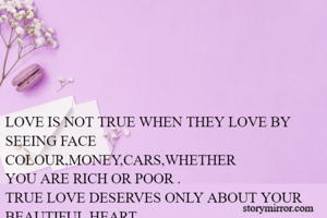 LOVE IS NOT TRUE WHEN THEY LOVE BY SEEING FACE COLOUR,MONEY,CARS,WHETHER
YOU ARE RICH OR POOR .
TRUE LOVE DESERVES ONLY ABOUT YOUR BEAUTIFUL HEART
